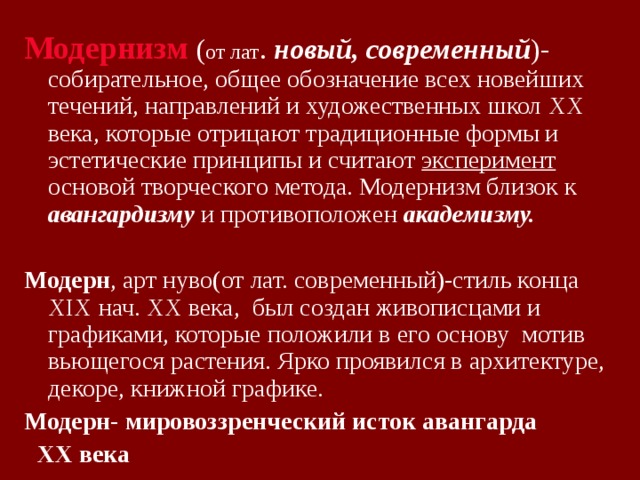 Модернизм  ( от лат . новый, современный )- собирательное, общее обозначение всех новейших течений, направлений и художественных школ XX века, которые отрицают традиционные формы и эстетические принципы и считают эксперимент основой творческого метода. Модернизм близок к авангардизму  и противоположен академизму.  Модерн , арт нуво(от лат. современный)-стиль конца XIX нач. XX века, был создан живописцами и графиками, которые положили в его основу мотив вьющегося растения. Ярко проявился в архитектуре, декоре, книжной графике. Модерн- мировоззренческий исток авангарда  XX века 