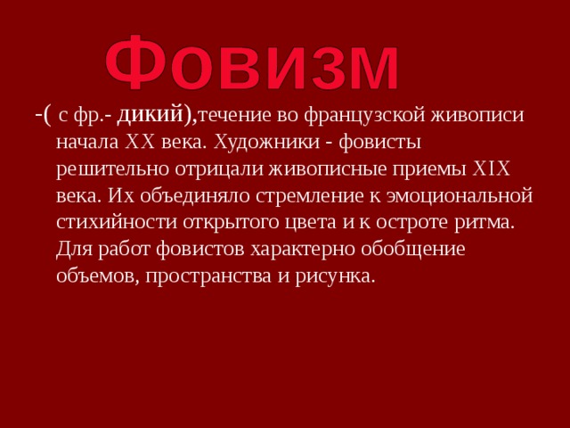 -( с фр.- дикий), течение во французской живописи начала XX века. Художники - фовисты решительно отрицали живописные приемы XIX века. Их объединяло стремление к эмоциональной стихийности открытого цвета и к остроте ритма. Для работ фовистов характерно обобщение объемов, пространства и рисунка. 