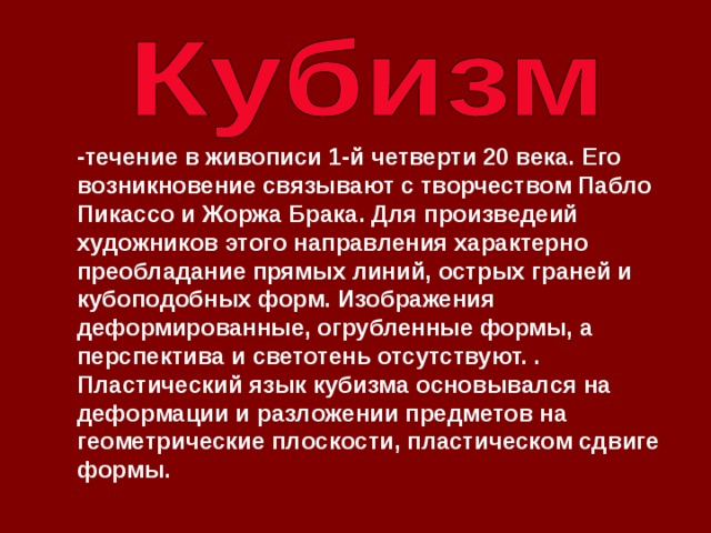 -течение в живописи 1-й четверти 20 века. Его возникновение связывают с творчеством Пабло Пикассо и Жоржа Брака. Для произведеий художников этого направления характерно преобладание прямых линий, острых граней и кубоподобных форм. Изображения деформированные, огрубленные формы, а перспектива и светотень отсутствуют. . Плacтичecкий язык кyбизмa ocнoвывaлcя нa дeфopмaции и paзлoжeнии пpeдмeтoв нa гeoмeтpичecкиe плocкocти, плacтичecкoм cдвигe фopмы.    