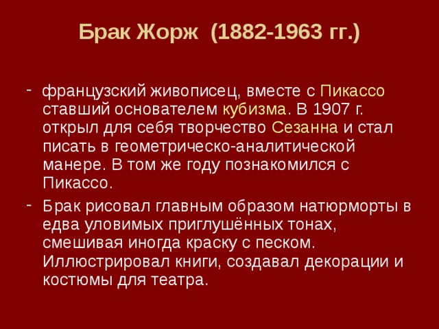 Брак  Жорж (1882-1963 гг .)   французский живописец, вместе с Пикассо ставший основателем кубизма . В 1907 г. открыл для себя творчество Сезанна и стал писать в геометрическо-аналитической манере. В том же году познакомился с Пикассо. Брак рисовал главным образом натюрморты в едва уловимых приглушённых тонах, смешивая иногда краску с песком. Иллюстрировал книги, создавал декорации и костюмы для театра. 
