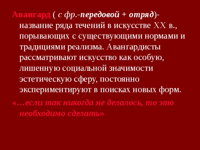 Авангард ( с фр .- передовой + отряд )-название ряда течений в искусстве XX в., порывающих с существующими нормами и традициями реализма. Авангардисты рассматривают искусство как особую, лишенную социальной значимости эстетическую сферу, постоянно экспериментируют в поисках новых форм. «… если так никогда не делалось, то это необходимо сделать» 
