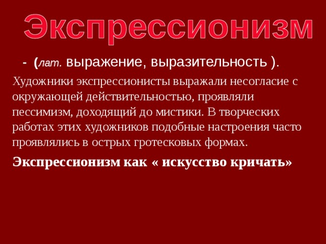  - ( лат. выражение, выразительность ). Художники экспрессионисты выражали несогласие с окружающей действительностью, проявляли пессимизм, доходящий до мистики. В творческих работах этих художников подобные настроения часто проявлялись в острых гротесковых формах. Экспрессионизм как « искусство кричать» 