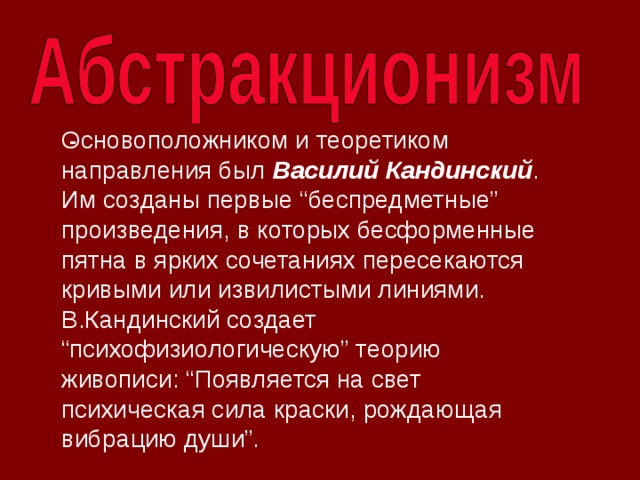 Основоположником и теоретиком направления был Василий Кандинский . Им созданы первые “беспредметные” произведения, в которых бесформенные пятна в ярких сочетаниях пересекаются кривыми или извилистыми линиями. В.Кандинский создает “психофизиологическую” теорию живописи: “Появляется на свет психическая сила краски, рождающая вибрацию души”.   -   