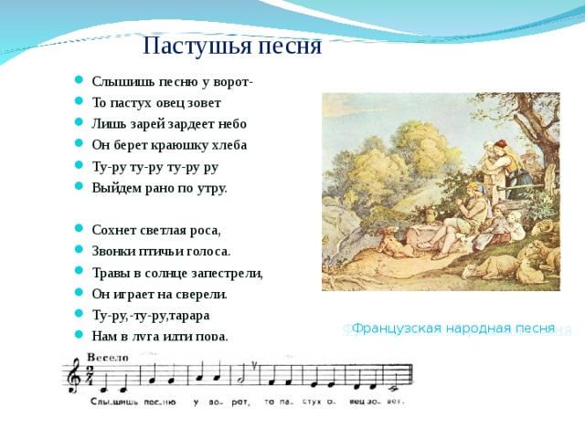 Пастушья песня Слышишь песню у ворот- То пастух овец зовет Лишь зарей зардеет небо Он берет краюшку хлеба Ту-ру ту-ру ту-ру ру Выйдем рано по утру.  Сохнет светлая роса, Звонки птичьи голоса. Травы в солнце запестрели, Он играет на сверели. Ту-ру,-ту-ру,тарара Нам в луга идти пора.  Французская народная песня Французская народная песня 