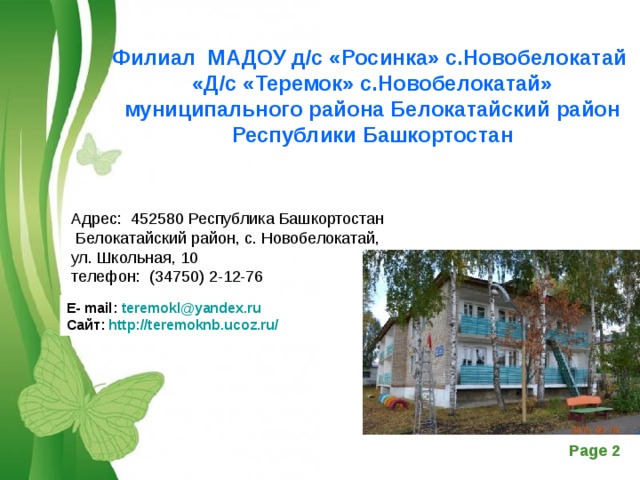 Филиал МАДОУ д/с «Росинка» с.Новобелокатай «Д/с «Теремок» с.Новобелокатай» муниципального района Белокатайский район Республики Башкортостан Адрес: 452580 Республика Башкортостан Белокатайский район, с. Новобелокатай, ул. Школьная, 10 телефон: (34750) 2-12-76 Е- mail : teremokl @ yandex . ru Сайт: http://teremoknb.ucoz.ru/ 