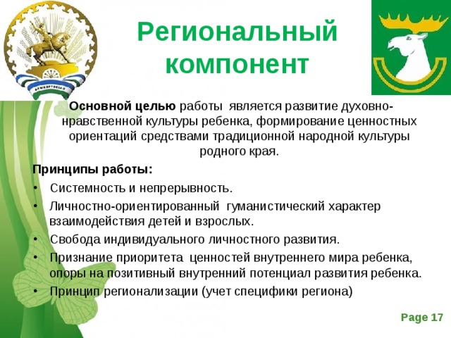 Региональный компонент   Основной целью работы является развитие духовно-нравственной культуры ребенка, формирование ценностных ориентаций средствами традиционной народной культуры родного края. Принципы работы: Системность и непрерывность. Личностно-ориентированный гуманистический характер взаимодействия детей и взрослых. Свобода индивидуального личностного развития. Признание приоритета ценностей внутреннего мира ребенка, опоры на позитивный внутренний потенциал развития ребенка. Принцип регионализации (учет специфики региона)  