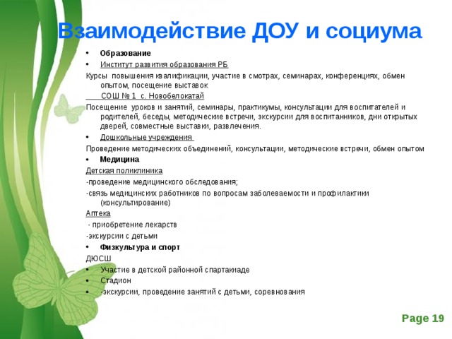 Взаимодействие ДОУ и социума   Образование Институт развития образования РБ Курсы повышения квалификации, участие в смотрах, семинарах, конференциях, обмен опытом, посещение выставок  СОШ № 1 с. Новобелокатай Посещение уроков и занятий, семинары, практикумы, консультации для воспитателей и родителей, беседы, методические встречи, экскурсии для воспитанников, дни открытых дверей, совместные выставки, развлечения. Дошкольные учреждения Проведение методических объединений, консультации, методические встречи, обмен опытом Медицина Детская поликлиника -проведение медицинского обследования; -связь медицинских работников по вопросам заболеваемости и профилактики (консультирование) Аптека   - приобретение лекарств -экскурсии с детьми Физкультура и спорт ДЮСШ Участие в детской районной спартакиаде Стадион -экскурсии, проведение занятий с детьми, соревнования 