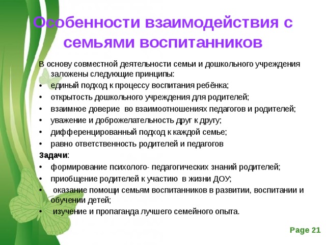 Особенности взаимодействия с семьями воспитанников В основу совместной деятельности семьи и дошкольного учреждения заложены следующие принципы: единый подход к процессу воспитания ребёнка; открытость дошкольного учреждения для родителей; взаимное доверие во взаимоотношениях педагогов и родителей; уважение и доброжелательность друг к другу; дифференцированный подход к каждой семье; равно ответственность родителей и педагогов Задачи : формирование психолого- педагогических знаний родителей; приобщение родителей к участию в жизни ДОУ;  оказание помощи семьям воспитанников в развитии, воспитании и обучении детей;  изучение и пропаганда лучшего семейного опыта.  