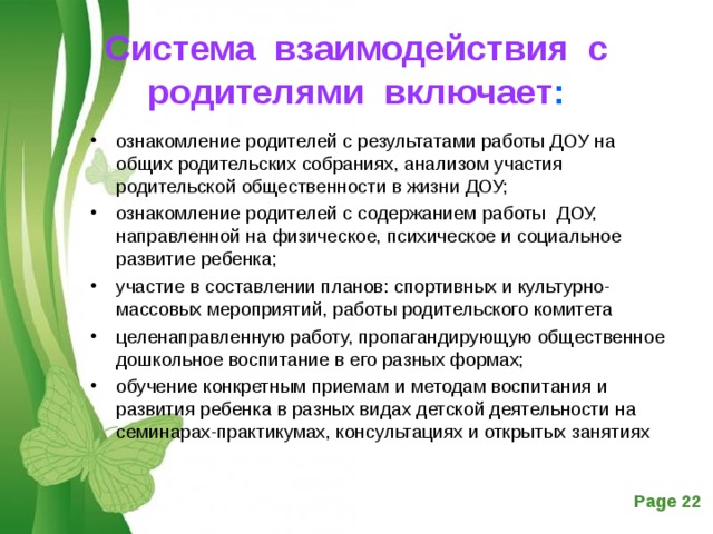Система взаимодействия с родителями включает :   ознакомление родителей с результатами работы ДОУ на общих родительских собраниях, анализом участия родительской общественности в жизни ДОУ; ознакомление родителей с содержанием работы ДОУ, направленной на физическое, психическое и социальное развитие ребенка; участие в составлении планов: спортивных и культурно-массовых мероприятий, работы родительского комитета целенаправленную работу, пропагандирующую общественное дошкольное воспитание в его разных формах; обучение конкретным приемам и методам воспитания и развития ребенка в разных видах детской деятельности на семинарах-практикумах, консультациях и открытых занятиях  