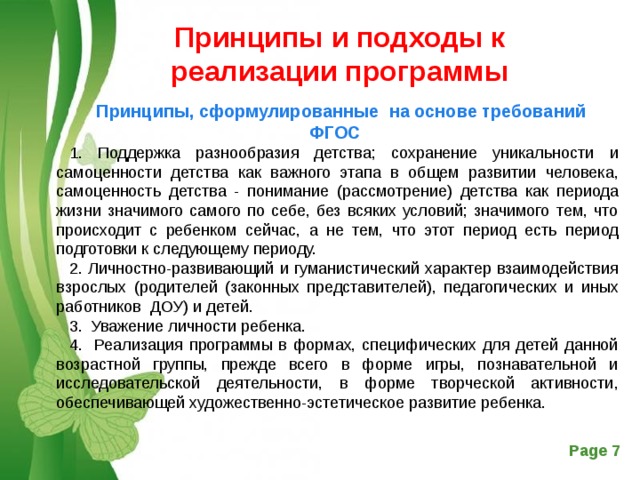 Принципы и подходы к реализации программы Принципы, сформулированные на основе требований ФГОС 1. Поддержка разнообразия детства; сохранение уникальности и самоценности детства как важного этапа в общем развитии человека, самоценность детства - понимание (рассмотрение) детства как периода жизни значимого самого по себе, без всяких условий; значимого тем, что происходит с ребенком сейчас, а не тем, что этот период есть период подготовки к следующему периоду. 2. Личностно-развивающий и гуманистический характер взаимодействия взрослых (родителей (законных представителей), педагогических и иных работников ДОУ) и детей. 3. Уважение личности ребенка. 4. Реализация программы в формах, специфических для детей данной возрастной группы, прежде всего в форме игры, познавательной и исследовательской деятельности, в форме творческой активности, обеспечивающей художественно-эстетическое развитие ребенка. 
