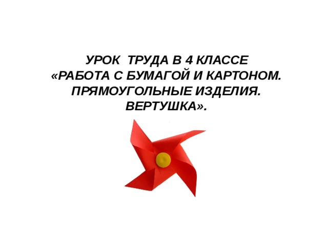 УРОК ТРУДА В 4 КЛАССЕ «РАБОТА С БУМАГОЙ И КАРТОНОМ. ПРЯМОУГОЛЬНЫЕ ИЗДЕЛИЯ. ВЕРТУШКА».    