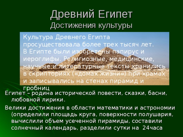 Древний Египет  Достижения культуры Культура Древнего Египта просуществовала более трех тысяч лет. В Египте были изобретены папирус и иероглифы. Религиозные, медицинские, научные и литературные тексты хранились в скрипториях («домах жизни») при храмах и записывались на стенах пирамид и гробниц Египет – родина исторической повести, сказки, басни, любовной лирики. Велики достижения в области математики и астрономии (определили площадь круга, поверхности полушария, вычислили объем усеченной пирамиды, составили солнечный календарь, разделили сутки на 24часа 