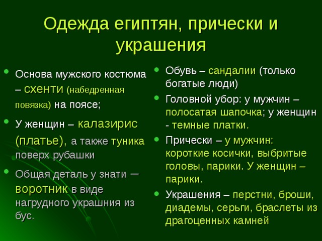 Одежда египтян, прически и украшения Основа мужского костюма  – схенти (набедренная повязка)  на поясе; У женщин –  калазирис (платье),  а также туника поверх рубашки Общая деталь у знати – воротник  в виде нагрудного украшния из бус. Обувь – сандалии (только богатые люди) Головной убор: у мужчин – полосатая шапочка ; у женщин - темные платки. Прически – у мужчин: короткие косички, выбритые головы, парики. У женщин – парики. Украшения – перстни, броши, диадемы, серьги, браслеты из драгоценных камней 