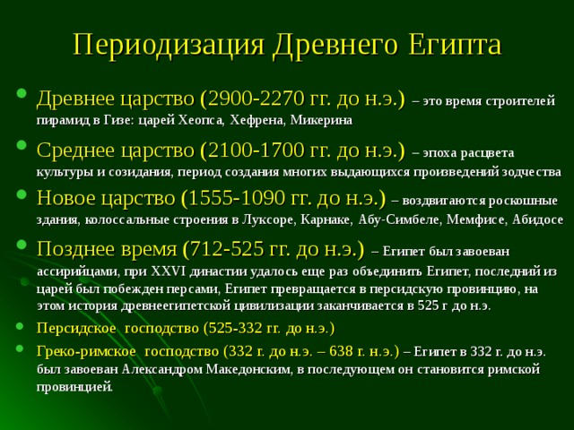 Периодизация Древнего Египта Древнее царство (2900-2270 гг. до н.э.)  – это время строителей пирамид в Гизе: царей Хеопса, Хефрена, Микерина Среднее царство (2100-1700 гг. до н.э.)  – эпоха расцвета культуры и созидания, период создания многих выдающихся произведений зодчества Новое царство (1555-1090 гг. до н.э.)  – воздвигаются роскошные здания, колоссальные строения в Луксоре, Карнаке, Абу-Симбеле, Мемфисе, Абидосе Позднее время (712-525 гг. до н.э.)  – Египет был завоеван ассирийцами, при XXVI династии удалось еще раз объединить Египет, последний из царей был побежден персами, Египет превращается в персидскую провинцию, на этом история древнеегипетской цивилизации заканчивается в 525 г до н.э. Персидское господство (525-332 гг. до н.э.) Греко-римское господство (332 г. до н.э. – 638 г. н.э.) – Египет в 332 г. до н.э. был завоеван Александром Македонским, в последующем он становится римской провинцией. 