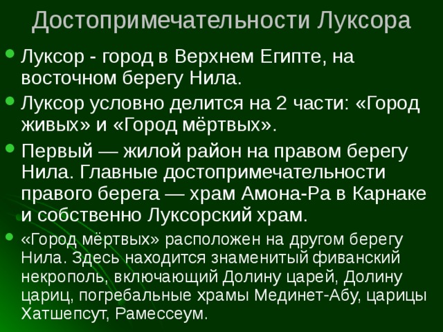 Достопримечательности Луксора Луксор - город в Верхнем Египте, на восточном берегу Нила.  Луксор условно делится на 2 части: «Город живых» и «Город мёртвых».  Первый — жилой район на правом берегу Нила. Главные достопримечательности правого берега — храм Амона-Ра в Карнаке и собственно Луксорский храм. «Город мёртвых» расположен на другом берегу Нила. Здесь находится знаменитый фиванский некрополь, включающий Долину царей, Долину цариц, погребальные храмы Мединет-Абу, царицы Хатшепсут, Рамессеум. 