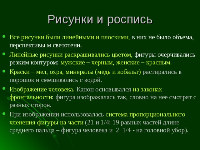 Рисунки и роспись Все рисунки были линейными и плоскими, в них не было объема, перспективы м светотени. Линейные рисунки раскрашивались цветом, фигуры очерчивались резким контуром: мужские – черным, женские – красным. Краски – мел, охра, минералы (медь и кобальт) растирались в порошок и смешивались с водой. Изображение человека. Канон основывался на законах фронтальности : фигура изображалась так, словно на нее смотрят с разных сторон. При изображении использовалась система пропорционального членения фигуры на части (21 и 1/4: 19 равных частей длине среднего пальца – фигура человека и 2 1/4 - на головной убор).   