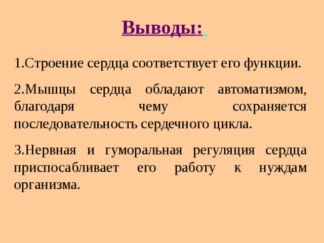 Вывод ы :  1.Строение сердца соответствует его функции. 2.Мышцы сердца обладают автоматизмом, благодаря чему сохраняется последовательность сердечного цикла. 3.Нервная и гуморальная регуляция сердца приспосабливает его работу к нуждам организма. 