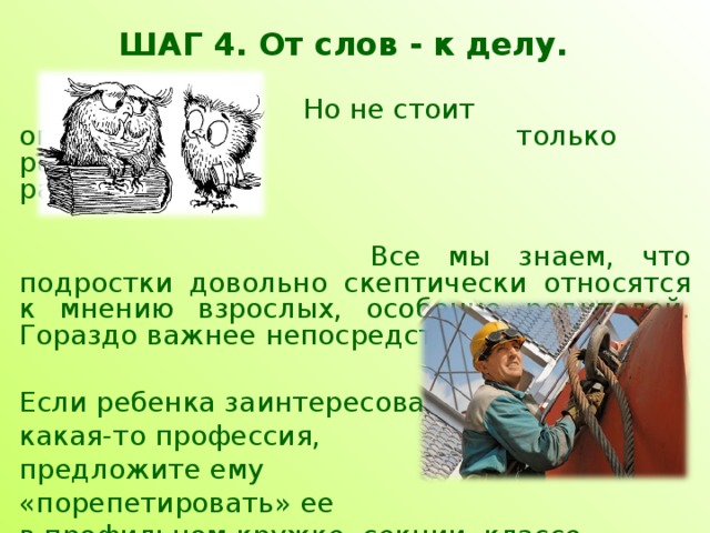 ШАГ 4. От слов - к делу.     Но не стоит ограничиваться     только рассказами и       разговорами.     Все мы знаем, что подростки довольно скептически относятся к мнению взрослых, особенно родителей. Гораздо важнее непосредственный опыт. Если ребенка заинтересовала какая-то профессия, предложите ему «порепетировать» ее в профильном кружке, секции, классе. 