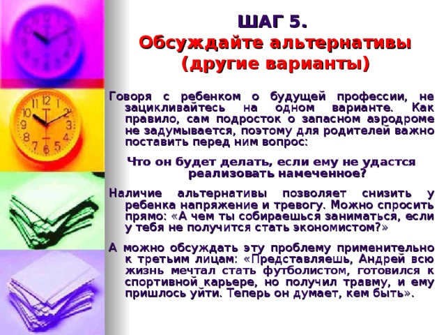 ШАГ 5.   Обсуждайте альтернативы  (другие варианты)  Говоря с ребенком о будущей профессии, не зацикливайтесь на одном варианте. Как правило, сам подросток о запасном аэродроме не задумывается, поэтому для родителей важно поставить перед ним вопрос:  Что он будет делать, если ему не удастся реализовать намеченное?  Наличие альтернативы позволяет снизить у ребенка напряжение и тревогу. Можно спросить прямо: «А чем ты собираешься заниматься, если у тебя не получится стать экономистом?» А можно обсуждать эту проблему применительно к третьим лицам: «Представляешь, Андрей всю жизнь мечтал стать футболистом, готовился к спортивной карьере, но получил травму, и ему пришлось уйти. Теперь он думает, кем быть». 