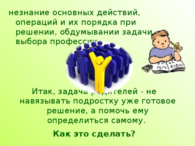незнание основных действий, операций и их порядка при решении, обдумывании задачи выбора профессии.  Итак, задача родителей - не навязывать подростку уже готовое решение, а помочь ему определиться самому.  Как это сделать? 