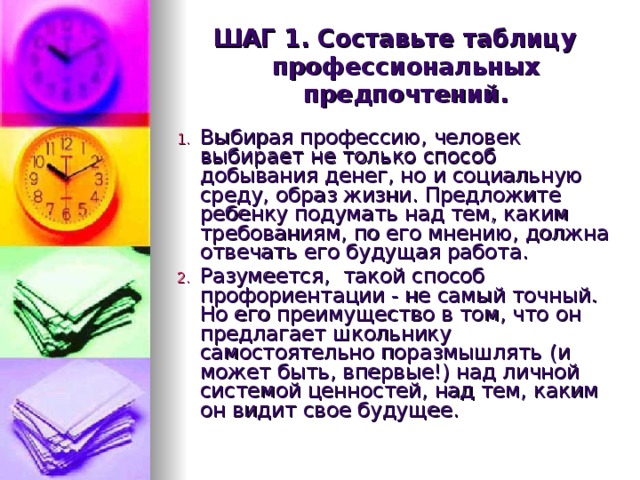 ШАГ 1. Составьте таблицу профессиональных предпочтений.  Выбирая профессию, человек выбирает не только способ добывания денег, но и социальную среду, образ жизни. Предложите ребенку подумать над тем, каким требованиям, по его мнению, должна отвечать его будущая работа. Разумеется,  такой способ  профориентации - не самый точный. Но его преимущество в том, что он предлагает школьнику  самостоятельно поразмышлять  (и может быть, впервые!) над личной системой ценностей, над тем, каким он видит свое будущее.  