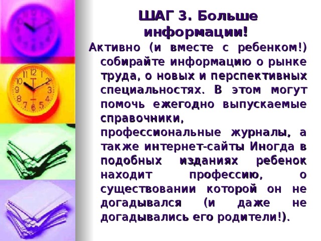 ШАГ 3. Больше информации! Активно (и вместе с ребенком!) собирайте информацию о рынке труда, о новых и перспективных специальностях. В этом могут помочь ежегодно выпускаемые справочники, профессиональные журналы, а также интернет-сайты Иногда в подобных изданиях ребенок находит профессию, о существовании которой он не догадывался (и даже не догадывались его родители!). 