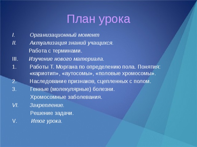План урока Организационный момент Актуализация знаний учащихся.   Работа с терминами. III . Изучение нового материала. Работы Т. Моргана по определению пола. Понятия: «кариотип», «аутосомы», «половые хромосомы». Наследование признаков, сцепленных с полом. 3. Генные (молекулярные) болезни.  Хромосомные заболевания. Закрепление.  Решение задачи. V . Итог урока.   