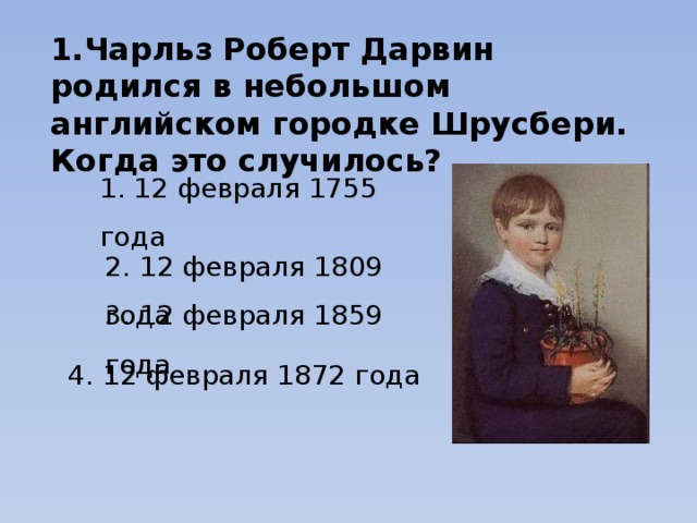 1.Чарльз Роберт Дарвин родился в небольшом английском городке Шрусбери. Когда это случилось? 1. 12 февраля 1755 года 2. 12 февраля 1809 года 3. 12 февраля 1859 года 4. 12 февраля 1872 года 