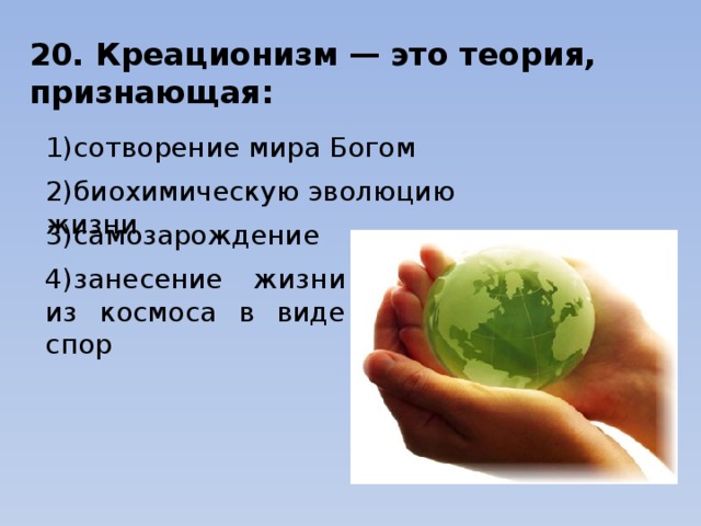 20. Креационизм — это теория, признающая: 1)сотворение мира Богом              2)биохимическую эволюцию жизни 3)самозарождение            4)занесение жизни из космоса в виде спор 