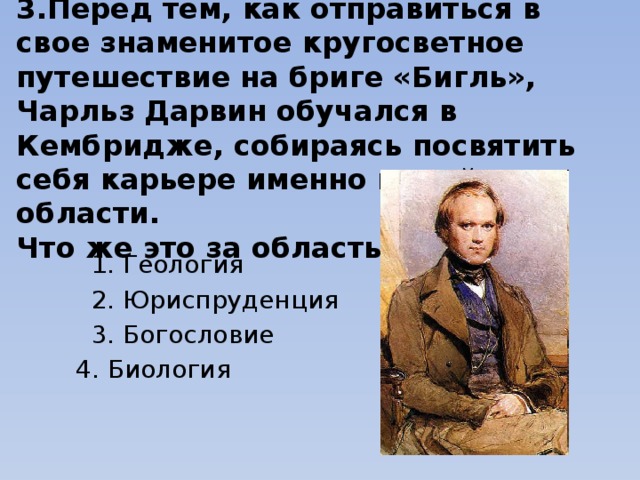 3.Перед тем, как отправиться в свое знаменитое кругосветное путешествие на бриге «Бигль», Чарльз Дарвин обучался в Кембридже, собираясь посвятить себя карьере именно в этой области. Что же это за область? 1. Геология 2. Юриспруденция 3. Богословие 4. Биология   