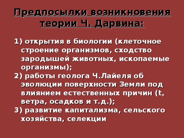 Предпосылки возникновения теории Ч. Дарвина: 1) открытия в биологии (клеточное строение организмов, сходство зародышей животных, ископаемые организмы); 2) работы геолога Ч.Лайеля об эволюции поверхности Земли под влиянием естественных причин ( t , ветра, осадков и т.д.); 3) развитие капитализма, сельского хозяйства, селекции 