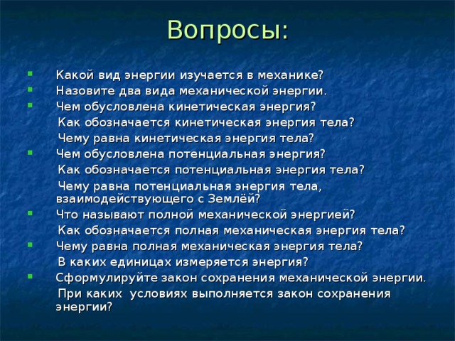 Вопросы: Какой вид энергии изучается в механике? Назовите два вида механической энергии. Чем обусловлена кинетическая энергия?  Как обозначается кинетическая энергия тела?  Чему равна кинетическая энергия тела? Чем обусловлена потенциальная энергия?  Как обозначается потенциальная энергия тела?  Чему равна потенциальная энергия тела, взаимодействующего с Землёй? Что называют полной механической энергией?  Как обозначается полная механическая энергия тела? Чему равна полная механическая энергия тела?  В каких единицах измеряется энергия? Сформулируйте закон сохранения механической энергии.  При каких условиях выполняется закон сохранения энергии? 