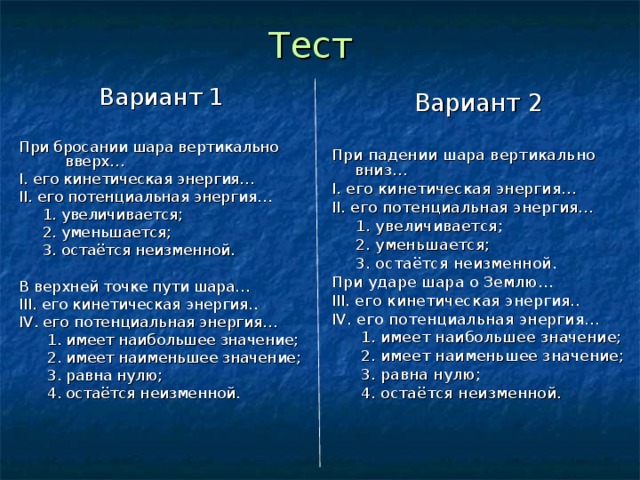 Тест Вариант 1 При бросании шара вертикально вверх… I. его кинетическая энергия… II. его потенциальная энергия…  1. увеличивается;  2. уменьшается;  3. остаётся неизменной. В верхней точке пути шара… III . его кинетическая энергия.. IV . его потенциальная энергия…  1. имеет наибольшее значение;  2. имеет наименьшее значение;  3. равна нулю;  4. остаётся неизменной. Вариант 2 При падении шара вертикально вниз… I. его кинетическая энергия… II. его потенциальная энергия…  1. увеличивается;  2. уменьшается;  3. остаётся неизменной. При ударе шара о Землю… III . его кинетическая энергия.. IV . его потенциальная энергия…  1. имеет наибольшее значение;  2. имеет наименьшее значение;  3. равна нулю;  4. остаётся неизменной. 
