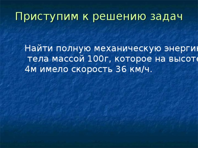 Приступим к решению задач Найти полную механическую энергию  тела массой 100г, которое на высоте 4м имело скорость 36 км/ч. 