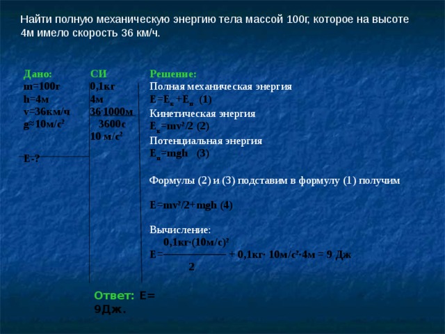 Найти полную механическую энергию тела массой 100г, которое на высоте 4м имело скорость 36 км/ч. Дано: Е-? m =100г h =4м v =36км/ч g≈10 м/с 2 СИ 0 , 1кг 4м 36 . 1000м   3600с 10 м/с 2 Решение: Полная механическая энергия Е=Е к +Е п ( 1 ) Кинетическая энергия Е к = mv 2 /2 ( 2 ) Потенциальная энергия Е п = mgh ( 3 )  Формулы ( 2 ) и ( 3 ) подставим в формулу ( 1 ) получим Е= mv 2 /2+ mgh (4)  Вычисление:  0,1кг·(10м/с) 2  Е=──────── + 0,1кг· 10м/с 2 ·4м = 9 Дж  2 Ответ:  Е= 9Дж. 