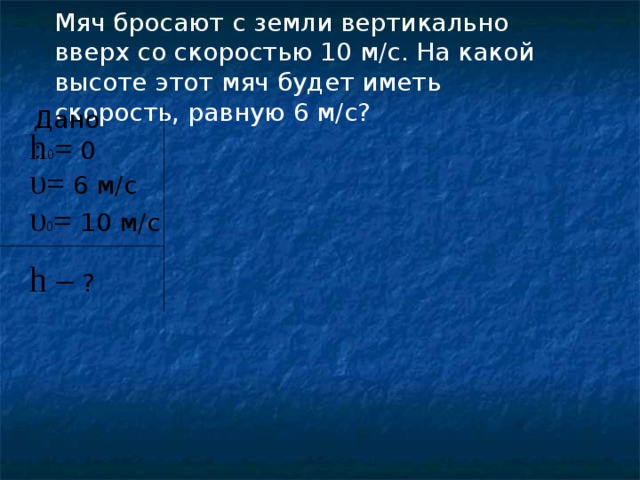 Мяч бросают с земли вертикально вверх со скоростью 10 м/с. На какой высоте этот мяч будет иметь скорость, равную 6 м/с? Дано: h 0 = 0  υ = 6 м/с  υ 0 = 10 м/с  h –  ?  