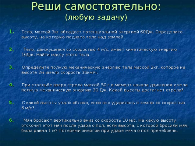 Реши самостоятельно:  (любую задачу) 1.  Тело, массой 3кг обладает потенциальной энергией 60Дж. Определите высоту, на которую поднято тело над землей. 2.  Тело, движущееся со скоростью 4 м/с, имеет кинетическую энергию 16Дж. Найти массу этого тела. 3.   Определите полную механическую энергию тела массой 2кг, которое на высоте 2м имело скорость 36км/ч. 4. При стрельбе вверх стрела массой 50 г в момент начала движения имела полную механическую энергию 30 Дж. Какой высоты достигнет стрела? 5. С какой высоты упало яблоко, если оно ударилось о землю со скоростью 6 м/с? 6. Мяч бросают вертикально вниз со скорость 10 м/с. На какую высоту отскочит этот мяч после удара о пол, если высота, с которой бросили мяч, была равна 1 м? Потерями энергии при ударе мяча о пол пренебречь. 