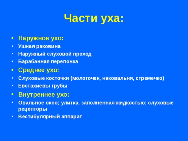 Части уха: Наружное ухо: Ушная раковина Наружный слуховой проход Барабанная перепонка Среднее ухо: Слуховые косточки (молоточек, наковальня, стремечко) Евстахиевы трубы Внутреннее ухо: Овальное окно; улитка, заполненная жидкостью; слуховые рецепторы Вестибулярный аппарат  
