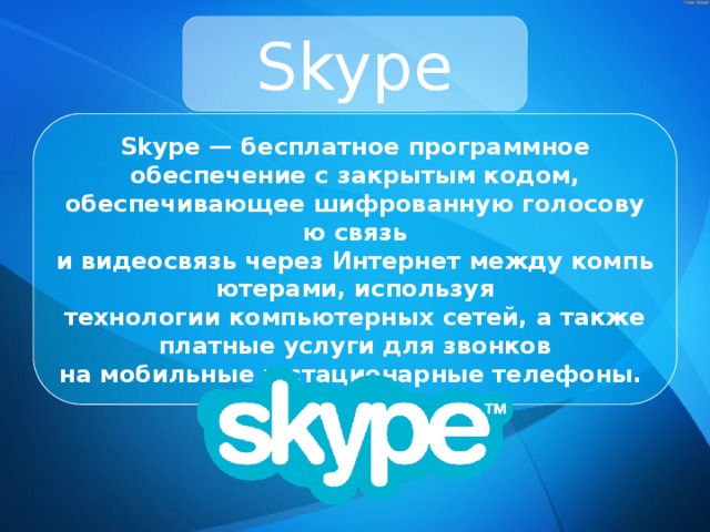Skype Skype — бесплатное программное обеспечение с закрытым кодом, обеспечивающее шифрованную голосовую связь и видеосвязь через Интернет между компьютерами, используя технологии компьютерных сетей, а также платные услуги для звонков на мобильные и стационарные телефоны. 