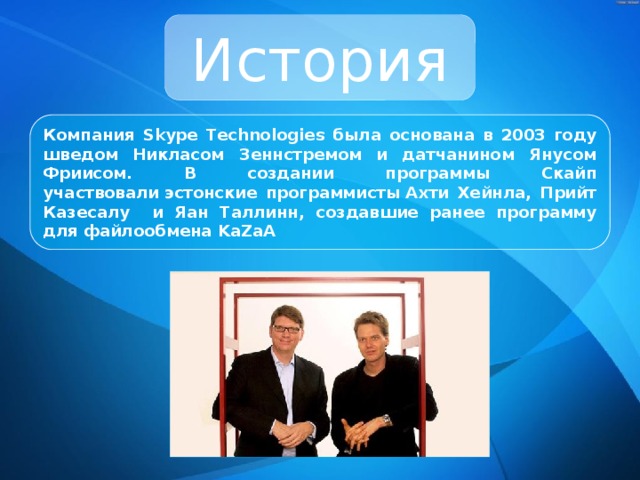 История Компания Skype Technologies была основана в 2003 году шведом Никласом Зеннстремом и датчанином Янусом Фриисом. В создании программы Скайп участвовали эстонские программисты Ахти Хейнла, Прийт Казесалу и Яан Таллинн, создавшие ранее программу для файлообмена KaZaA 