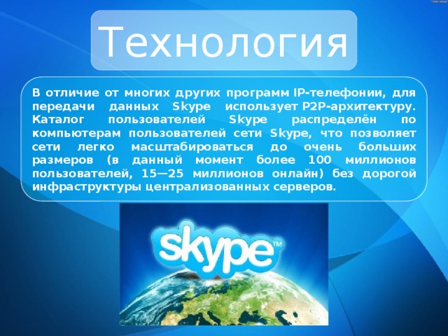 Технология В отличие от многих других программ IP-телефонии, для передачи данных Skype использует P2P-архитектуру. Каталог пользователей Skype распределён по компьютерам пользователей сети Skype, что позволяет сети легко масштабироваться до очень больших размеров (в данный момент более 100 миллионов пользователей, 15—25 миллионов онлайн) без дорогой инфраструктуры централизованных серверов. 