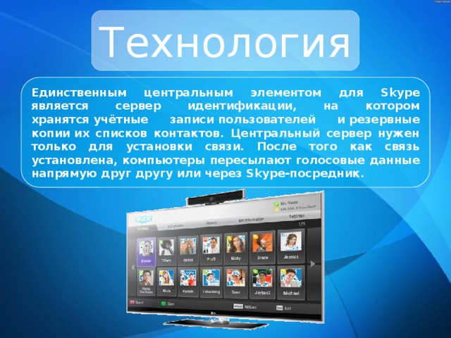 Технология Единственным центральным элементом для Skype является сервер идентификации, на котором хранятся учётные записи пользователей и резервные копии их списков контактов. Центральный сервер нужен только для установки связи. После того как связь установлена, компьютеры пересылают голосовые данные напрямую друг другу или через Skype-посредник. 