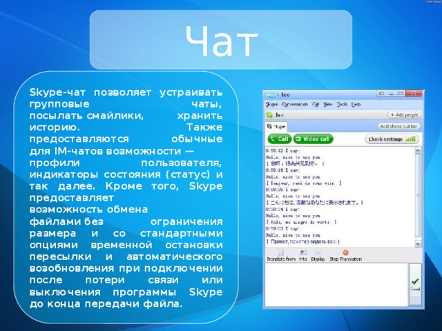 Чат Skype-чат позволяет устраивать групповые чаты, посылать смайлики, хранить историю. Также предоставляются обычные для IM-чатов возможности — профили пользователя, индикаторы состояния (статус) и так далее. Кроме того, Skype предоставляет возможность обмена файлами без ограничения размера и со стандартными опциями временной остановки пересылки и автоматического возобновления при подключении после потери связи или выключения программы Skype до конца передачи файла. 