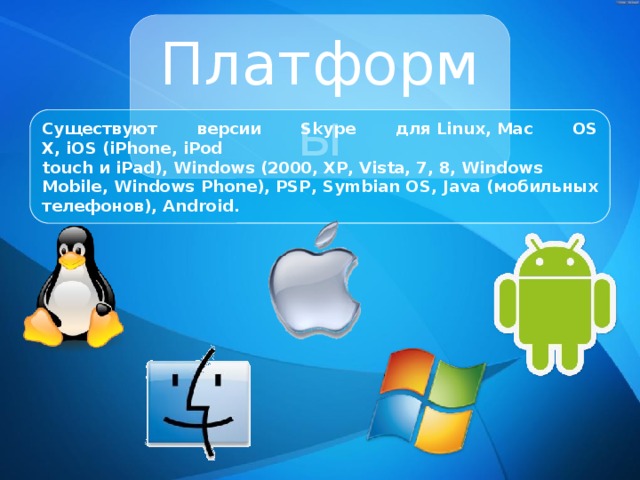 Платформы Существуют версии Skype для Linux, Mac OS X, iOS (iPhone, iPod touch и iPad), Windows (2000, XP, Vista, 7, 8, Windows Mobile, Windows Phone), PSP, Symbian OS, Java (мобильных телефонов), Android. 