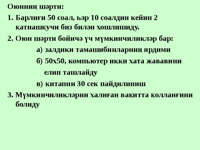 Оюнниң шәрти: Барлиғи 50 соал, һәр 10 соалдин кейин 2 қатнашқучи биз билән хошлишиду. Оюн шәрти бойичә үч мүмкинчиликләр бар:  а) залдики тамашибинларниң ярдими  б) 50х50, компьютер икки хата жававини  елип ташлайду  в) китапни 30 сек пайдилиниш 3. Мүмкинчиликләрни халиған вақитта қолланғини болиду 