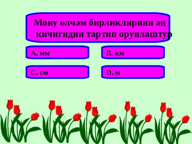 Мону өлчәм бирликлирини әң  кичигидин тартип орунлаштур А. мм В. км С. см D . м 