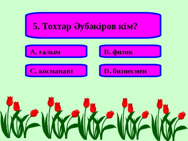 5. Тохтар Әубәкіров кім? А. ғалым В. физик С. косманавт D . бизнесмен 