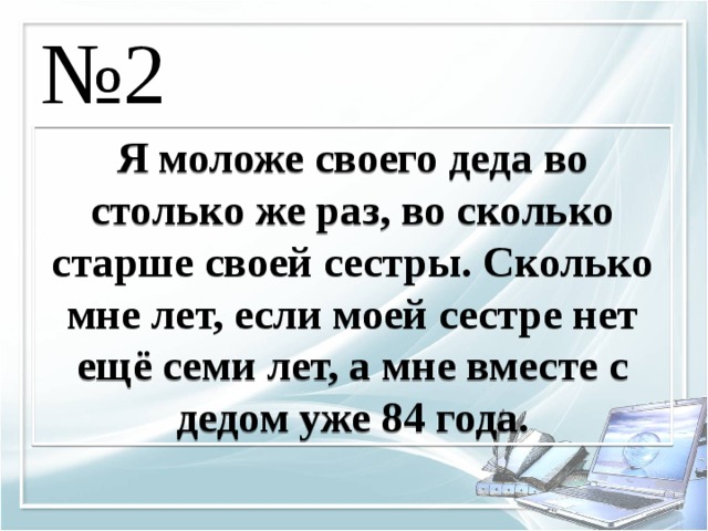 № 2 Я моложе своего деда во столько же раз, во сколько старше своей сестры. Сколько мне лет, если моей сестре нет ещё семи лет, а мне вместе с дедом уже 84 года. 