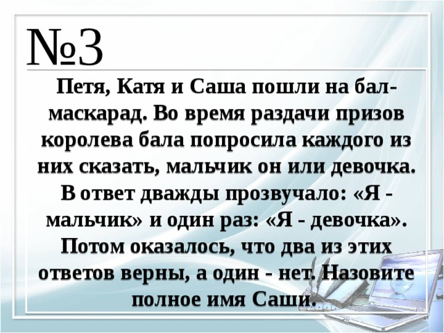 № 3 Петя, Катя и Саша пошли на бал-маскарад. Во время раздачи призов королева бала попросила каждого из них сказать, мальчик он или девочка. В ответ дважды прозвучало: «Я - мальчик» и один раз: «Я - девочка». Потом оказалось, что два из этих ответов верны, а один - нет. Назовите полное имя Саши. 