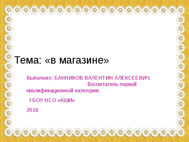 Тема: «в магазине» Выполнил: БАННИКОВ ВАЛЕНТИН АЛЕКСЕЕВИЧ. Воспитатель первой квалификационной категории  ГБОУ НСО «КШИ» 2016 